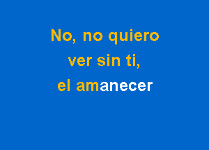 No, no quiero
ver sin ti,

el amanecer