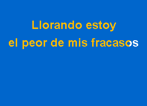 Llorando estoy
el peor de mis fracasos