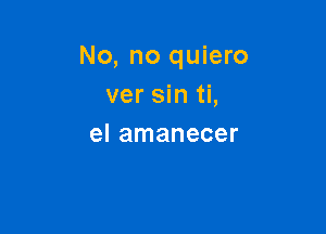 No, no quiero
ver sin ti,

el amanecer