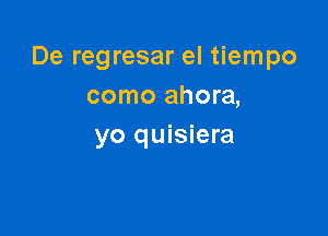 De regresar el tiempo
como ahora,

yo quisiera