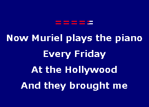 Now Muriel plays the piano
Every Friday
At the Hollywood

And they brought me
