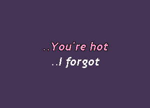..You're hot

..I forgot