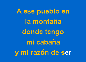 A ese pueblo en
la montafia

dondetengo
mi cabaria
y mi raz6n de ser