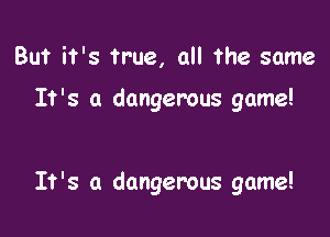 But it's true, all the same

It's a dangerous game!

It's a dangerous game!