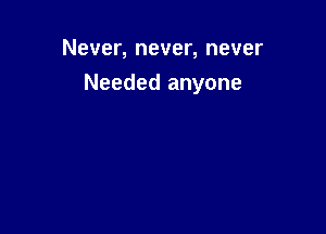 Never, never, never

Needed anyone