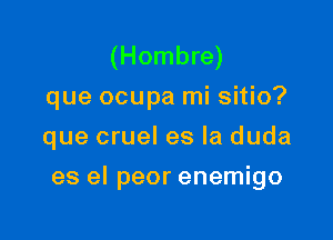 (Hombre)
que ocupa mi sitio?
que cruel es la duda

es el peor enemigo