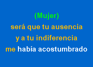 (Mujer)
sera que tu ausencia

y a tu indiferencia
me habia acostumbrado