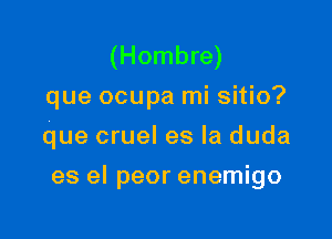 (Hombre)
que ocupa mi sitio?
que cruel es la duda

es el peor enemigo