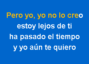 Pero yo, yo no lo creo
estoy lejos de ti

ha pasado el tiempo
y yo aL'm te quiero