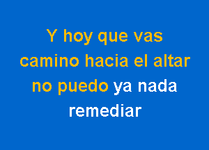 Y hoy que vas
camino hacia el altar

no puedo ya nada
remediar