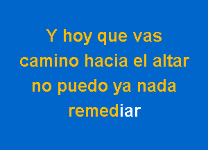 Y hoy que vas
camino hacia el altar

no puedo ya nada
remediar