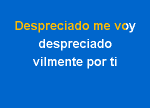 Despreciado me voy
despreciado

vilmente por ti