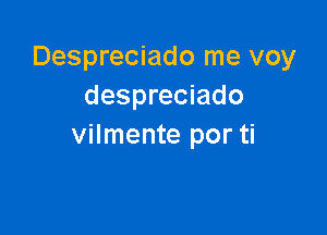 Despreciado me voy
despreciado

vilmente por ti