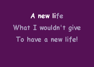 A new life
What I wouldn't give

To have a new life!