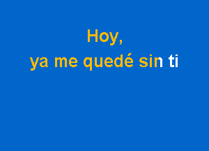 Hoy,
ya me quech, sin ti