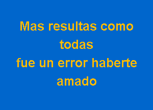 Mas resultas como
todas

fue un error haberte
amado