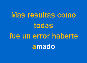 Mas resultas como
todas

fue un error haberte
amado