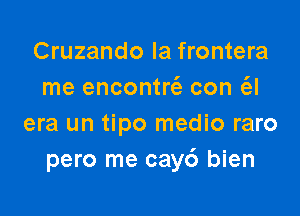 Cruzando la frontera
me encontn'e con (el

era un tipo medio raro
pero me cay6 bien