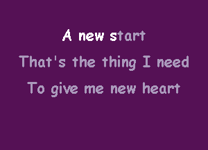 A new start
That's the Thing I need

To give me new heart