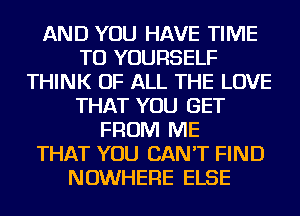 AND YOU HAVE TIME
TO YOURSELF
THINK OF ALL THE LOVE
THAT YOU GET
FROM ME
THAT YOU CAN'T FIND
NOWHERE ELSE