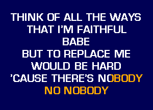 THINK OF ALL THE WAYS
THAT I'M FAITHFUL
BABE
BUT TU REPLACE ME
WOULD BE HARD
'CAUSE THERE'S NOBODY
NU NOBODY