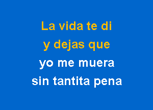 La vida te di
y dejas que

yo me muera
sin tantita pena