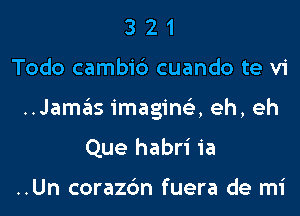 3 2 1
Todo cambi6 cuando te vi
..Jamasimagin153,eh,eh
Que habri ia

..Un corazc'm fuera de mi