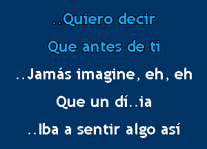 ..Quiero decir

Que antes de ti

..Jamsirs imagine, eh, eh

Que un di..ia

..Iba a sentir algo asi