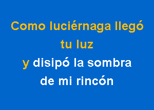 Como lucit'arnaga lleg6
tu luz

y disip6 Ia sombra
de mi rincc'm