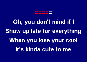 Oh, you don't mind if I

Show up late for everything
When you lose your cool
It's kinda cute to me