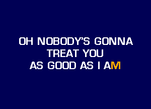 OH NOBODY'S GONNA
TREAT YOU

AS GOOD AS I AM