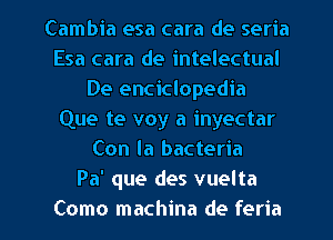 Cambia esa cara de seria
Esa cara de intelectual
De enciclopedia
Que te voy a inyectar
Con la bacteria
Pa' que des vuelta

Como machina de feria l