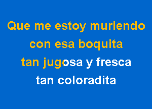 Que me estoy muriendo
con esa boquita

tan jugosa y fresca
tan coloradita