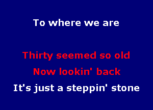 To where we are

It's just a steppin' stone