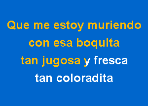 Que me estoy muriendo
con esa boquita

tan jugosa y fresca
tan coloradita