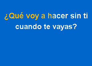 gQw voy a hacer sin ti
cuando te vayas?