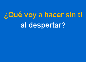 gQw voy a hacer sin ti
al despertar?