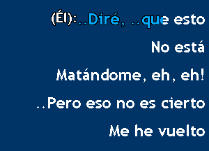 (EDINDircL', ..que esto

No esta
Matandome, eh, eh!
..Pero eso no es cierto

Me he vuelto