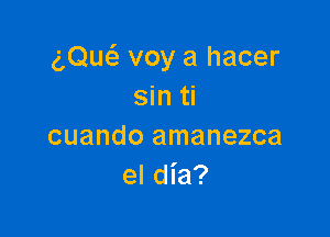 (',Qu6. voy a hacer
sin ti

cuando amanezca
el dia?