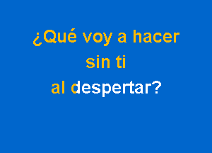 (',Qu6. voy a hacer
sin ti

al despertar?