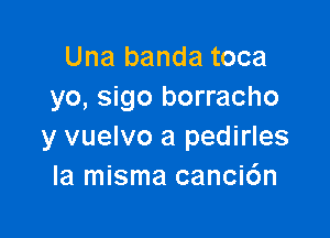 Una banda toca
yo, sigo borracho

y vuelvo a pedirles
la misma canci6n