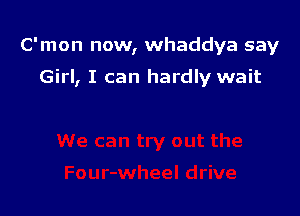 C'mon now, whaddya say

Girl, I can hardly wait