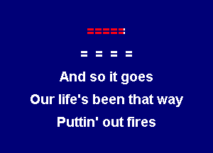 And so it goes
Our life's been that way
Puttin' out fires