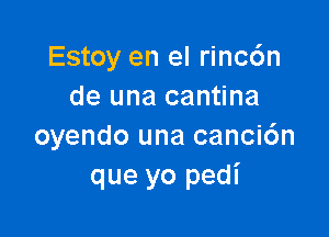 Estoy en el rinc6n
de una cantina

oyendo una canci6n
que yo pedi