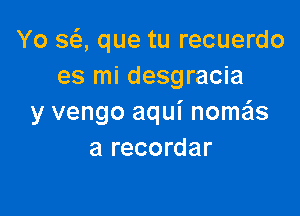 Yo SQ que tu recuerdo
es mi desgracia

y vengo aqui nomeis
a recordar