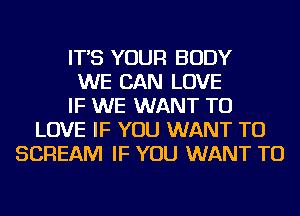 IT'S YOUR BODY
WE CAN LOVE
IF WE WANT TO
LOVE IF YOU WANT TO
SCREAM IF YOU WANT TO