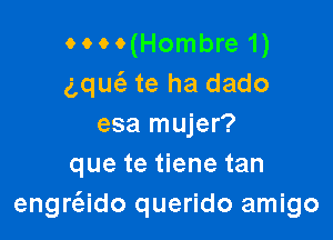 MM(Hombre 1)
gquc'e te ha dado

esa mujer?
que te tiene tan
engrado querido amigo