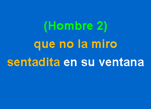 (Hombre 2)
que no la miro

sentadita en su ventana