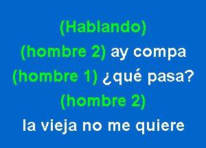 (Hablando)
(hombre 2) ay compa

(hombre 1) (qu pasa?
(hombre 2)
la vieja no me quiere