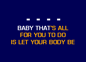 BABY THAT'S ALL
FOR YOU TO DO

IS LET YOUR BODY BE

g